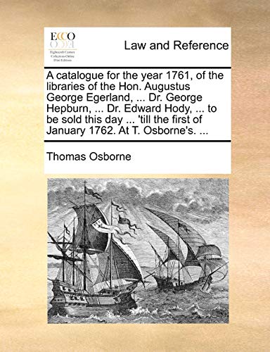 A catalogue for the year 1761, of the libraries of the Hon. Augustus George Egerland, ... Dr. George Hepburn, ... Dr. Edward Hody, ... to be sold this ... first of January 1762. At T. Osborne's. ... (9781140845393) by Osborne, Thomas