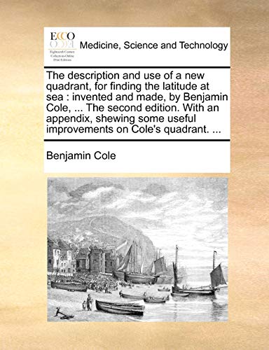 Stock image for The Description and Use of a New Quadrant, for Finding the Latitude at Sea: Invented and Made, by Benjamin Cole, . the Second Edition. with an . Useful Improvements on Cole's Quadrant. . for sale by Lucky's Textbooks