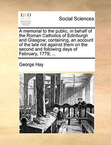 A memorial to the public, in behalf of the Roman Catholics of Edinburgh and Glasgow; containing, an account of the late riot against them on the second and following days of February, 1779; ... (9781140852506) by Hay, George