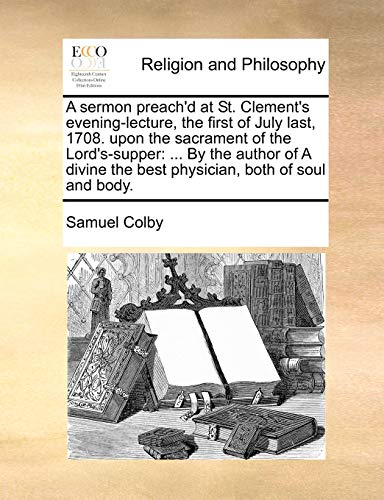 A sermon preach'd at St. Clement's evening-lecture, the first of July last, 1708. upon the sacrament of the Lord's-supper: ... By the author of A divine the best physician, both of soul and body. (9781140855613) by Colby, Samuel