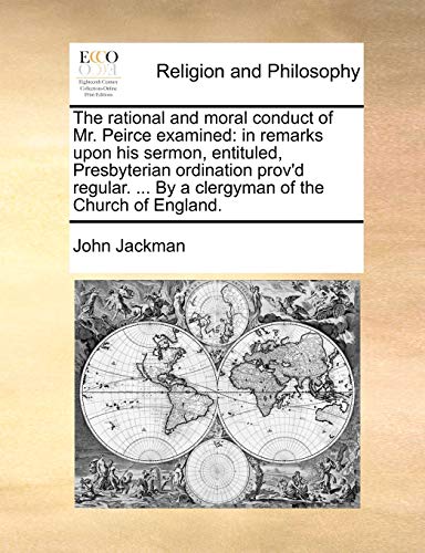The Rational and Moral Conduct of Mr. Peirce Examined: In Remarks Upon His Sermon, Entituled, Presbyterian Ordination Prov'd Regular. ... by a Clergym (9781140867791) by Jackman, John Etc