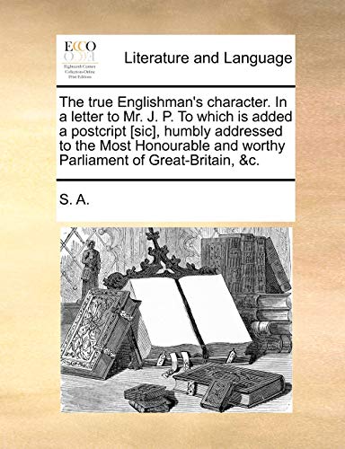 The true Englishman's character. In a letter to Mr. J. P. To which is added a postcript [sic], humbly addressed to the Most Honourable and worthy Parliament of Great-Britain, &c. (9781140876014) by S. A.
