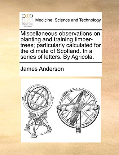 Miscellaneous observations on planting and training timber-trees; particularly calculated for the climate of Scotland. In a series of letters. By Agricola. (9781140895428) by Anderson, James