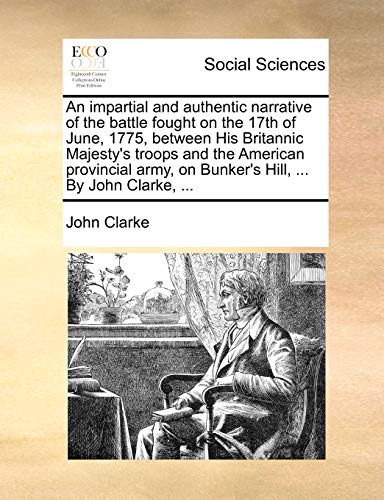 An impartial and authentic narrative of the battle fought on the 17th of June, 1775, between His Britannic Majesty's troops and the American provincial army, on Bunker's Hill, ... By John Clarke, ... (9781140896203) by Clarke, John