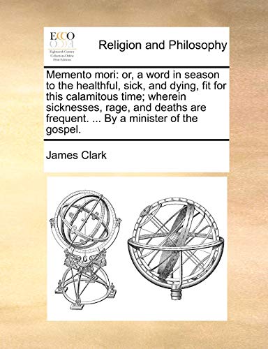 Memento mori: or, a word in season to the healthful, sick, and dying, fit for this calamitous time; wherein sicknesses, rage, and deaths are frequent. ... By a minister of the gospel. (9781140898412) by Clark, James