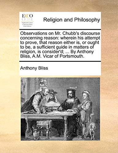 Observations on Mr. Chubb's discourse concerning reason: wherein his attempt to prove, that reason either is, or ought to be, a sufficient guide in . By Anthony Bliss, A.M. Vicar of Portsmouth. - Anthony Bliss