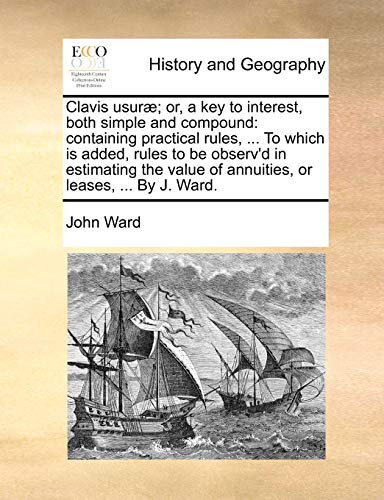 Clavis usurÃ¦; or, a key to interest, both simple and compound: containing practical rules, ... To which is added, rules to be observ'd in estimating the value of annuities, or leases, ... By J. Ward. (9781140922346) by Ward, John