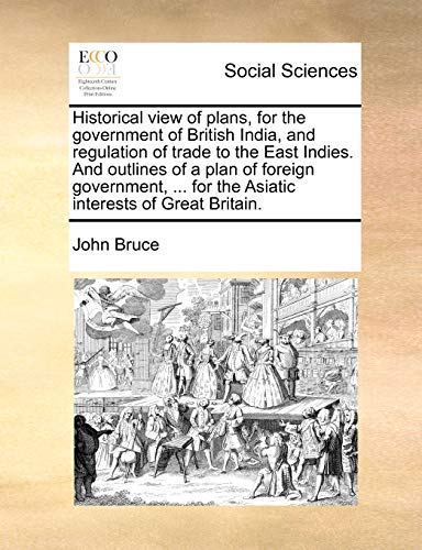 Historical view of plans, for the government of British India, and regulation of trade to the East Indies. And outlines of a plan of foreign government, ... for the Asiatic interests of Great Britain. (9781140929147) by Bruce, John