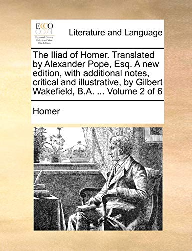 The Iliad of Homer. Translated by Alexander Pope, Esq. a New Edition, with Additional Notes, Critical and Illustrative, by Gilbert Wakefield, B.A. ... (9781140951667) by Homer