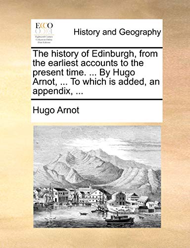 The History of Edinburgh, from the Earliest Accounts to the Present Time. . by Hugo Arnot, . to Which Is Added, an Appendix, - Hugo Arnot