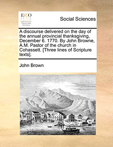 A discourse delivered on the day of the annual provincial thanksgiving, December 6. 1770. By John Browne, A.M. Pastor of the church in Cohassett. [Three lines of Scripture texts]. (9781140998129) by Brown, John