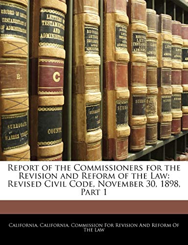 Report of the Commissioners for the Revision and Reform of the Law: Revised Civil Code, November 30, 1898, Part 1 (9781141010127) by California