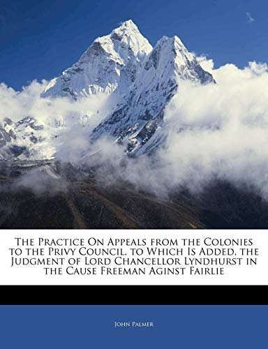 The Practice On Appeals from the Colonies to the Privy Council. to Which Is Added, the Judgment of Lord Chancellor Lyndhurst in the Cause Freeman Aginst Fairlie (9781141212064) by Palmer, John