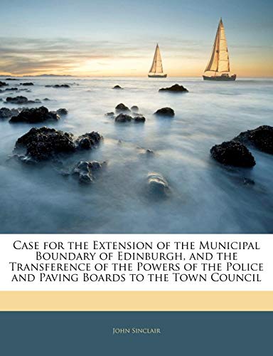 Case for the Extension of the Municipal Boundary of Edinburgh, and the Transference of the Powers of the Police and Paving Boards to the Town Council (9781141266098) by Sinclair, John