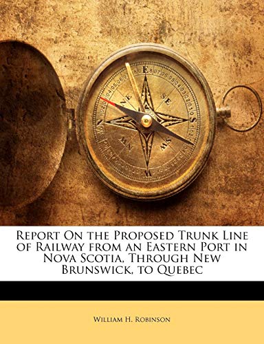 Report On the Proposed Trunk Line of Railway from an Eastern Port in Nova Scotia, Through New Brunswick, to Quebec (9781141642687) by Robinson, William H.