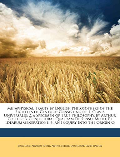 Metaphysical Tracts by English Philosophers of the Eighteenth Century: Consisting of 1. Clavis Universalis; 2. a Specimen of True Philosophy, by ... Generatione; 4. an Inquiry Into the Origin O (9781142212186) by Long, James; Tucker, Abraham; Collier, Arthur