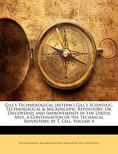 9781142267551: Gill's Technological [Afterw.] Gill's Scientific, Technological & Microscopic Repository; Or, Discoveries and Improvements in the Useful Arts, a ... Technical Repository, by T. Gill, Volume 4