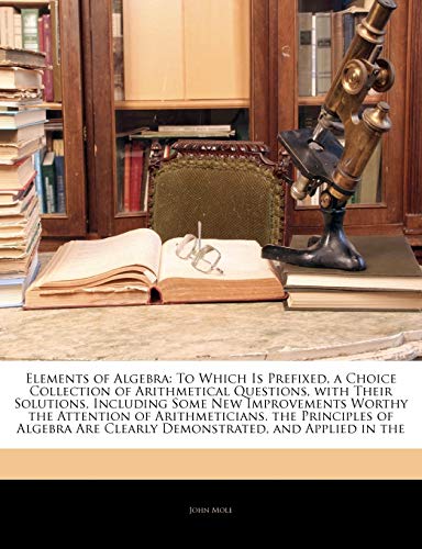 Elements of Algebra: To Which Is Prefixed, a Choice Collection of Arithmetical Questions, with Their Solutions, Including Some New Improvements Worthy ... Are Clearly Demonstrated, and Applied in the (9781142276263) by Mole, John