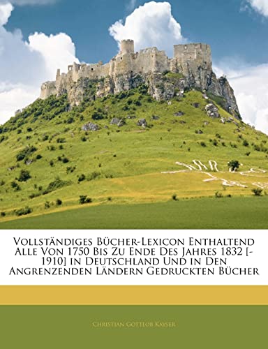 Vollstandiges Bucher-Lexicon Enthaltend Alle Von 1750 Bis Zu Ende Des Jahres 1832 [-1910] in Deutschland Und in Den Angrenzenden Landern Gedruckten Bu (German Edition) (9781142445966) by Kayser, Christian Gottlob