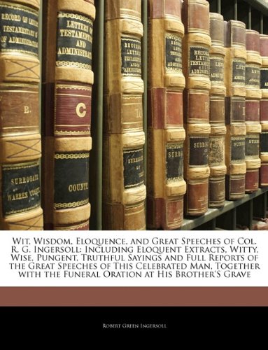 9781143067587: Wit, Wisdom, Eloquence, and Great Speeches of Col. R. G. Ingersoll: Including Eloquent Extracts, Witty, Wise, Pungent, Truthful Sayings and Full ... the Funeral Oration at His Brother's Grave