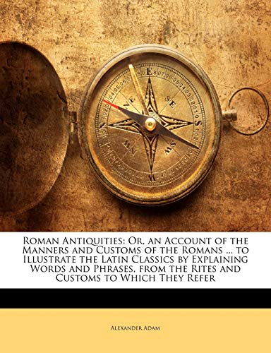 Roman Antiquities: Or, an Account of the Manners and Customs of the Romans ... to Illustrate the Latin Classics by Explaining Words and Phrases, from the Rites and Customs to Which They Refer (9781143492440) by Adam, Alexander