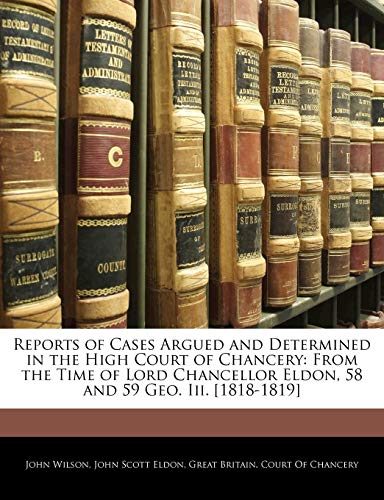 Reports of Cases Argued and Determined in the High Court of Chancery: From the Time of Lord Chancellor Eldon, 58 and 59 Geo. Iii. [1818-1819] (9781144755452) by Wilson, John; Eldon, John Scott