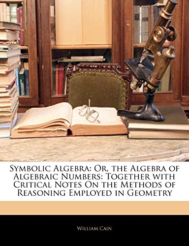 Symbolic Algebra: Or, the Algebra of Algebraic Numbers: Together with Critical Notes on the Methods of Reasoning Employed in Geometry (9781145057401) by Cain, Professor William