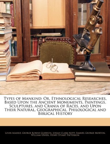 Types of Mankind: Or, Ethnological Researches, Based Upon the Ancient Monuments, Paintings, Sculptures, and Crania of Races, and Upon Their Natural, Geographical, Philological and Biblical History (9781145099111) by Agassiz, Louis; Gliddon, George Robins; Nott, Josiah Clark