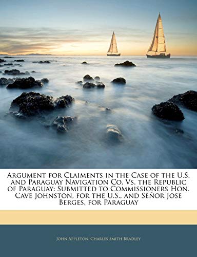 Argument for Claiments in the Case of the U.S. and Paraguay Navigation Co. Vs. the Republic of Paraguay: Submitted to Commissioners Hon. Cave ... the U.S., and SeÃ±or Jose Berges, for Paraguay (9781145161771) by Appleton, John; Bradley, Charles Smith