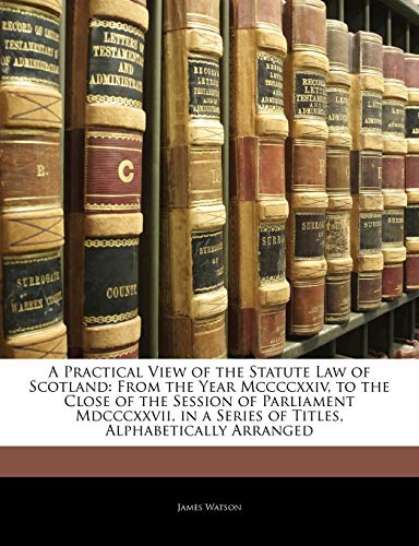 A Practical View of the Statute Law of Scotland: From the Year Mccccxxiv, to the Close of the Session of Parliament Mdcccxxvii, in a Series of Titles, Alphabetically Arranged (9781145378667) by Watson, James