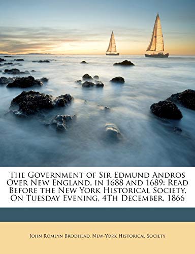 The Government of Sir Edmund Andros Over New England, in 1688 and 1689: Read Before the New York Historical Society, On Tuesday Evening, 4Th December, 1866 (9781146459334) by Brodhead, John Romeyn