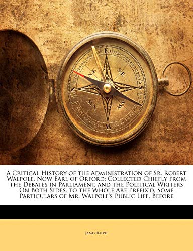 A Critical History of the Administration of Sr. Robert Walpole, Now Earl of Orford: Collected Chiefly from the Debates in Parliament, and the ... of Mr. Walpole's Public Life, Before (9781147736120) by Ralph, James