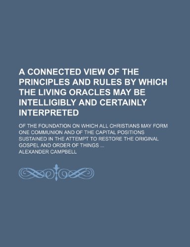A Connected View of the Principles and Rules by Which the Living Oracles May Be Intelligibly and Certainly Interpreted; Of the Foundation on Which All ... Sustained in the Attempt to Restore the O (9781150000096) by Campbell, Alexander