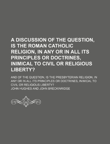 A Discussion of the Question, Is the Roman Catholic Religion, in Any or in All Its Principles or Doctrines, Inimical to Civil or Religious Liberty?; ... in All Its Principles or Doctrines, Inimical (9781150000140) by Hughes, John