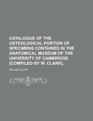 Catalogue of the osteological portion of specimens contained in the Anatomical museum of the University of Cambridge [compiled by W. Clark] (9781150014499) by Clark, William
