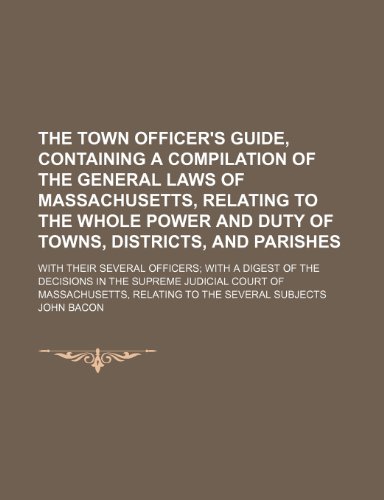 The town officer's guide, containing a compilation of the general laws of Massachusetts, relating to the whole power and duty of towns, districts, and ... with a digest of the decisions in the Supreme (9781150019654) by Bacon, John