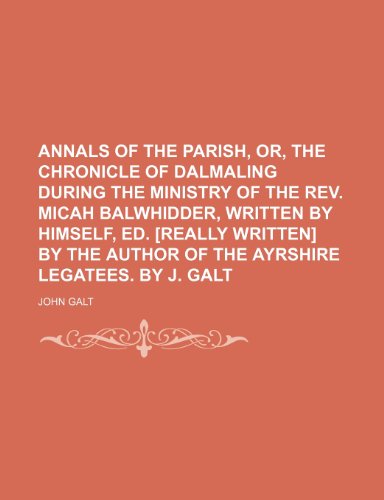 Annals of the Parish, Or, the Chronicle of Dalmaling During the Ministry of the Rev. Micah Balwhidder, Written by Himself, Ed. [Really Written] by the Author of the Ayrshire Legatees. by J. Galt (9781150042201) by Galt, John