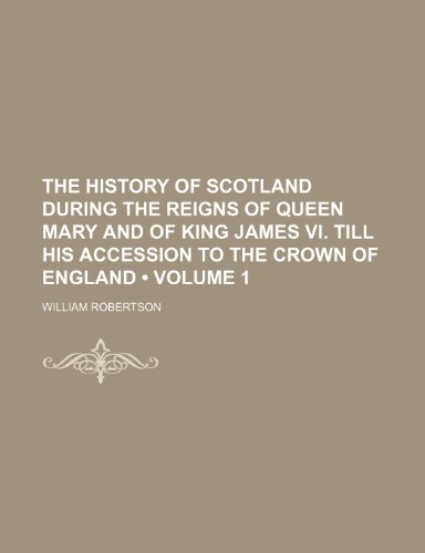 The History of Scotland During the Reigns of Queen Mary and of King James Vi. Till His Accession to the Crown of England (Volume 1) (9781150050008) by Robertson, William