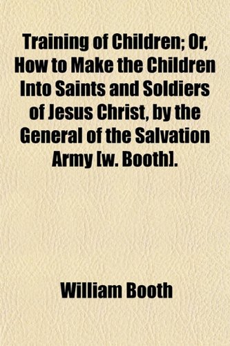 Training of Children; Or, How to Make the Children Into Saints and Soldiers of Jesus Christ, by the General of the Salvation Army [W. Booth] Or, How ... by the General of the Salvation Army [W. Bo (9781150052866) by Booth, William