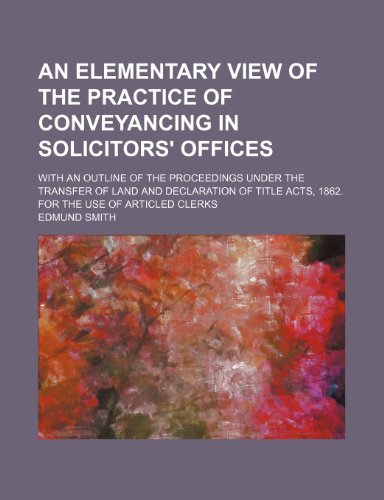 An Elementary View of the Practice of Conveyancing in Solicitors' Offices; With an Outline of the Proceedings Under the Transfer of Land and ... Acts, 1862. for the Use of Articled Clerks (9781150059742) by Smith, Edmund