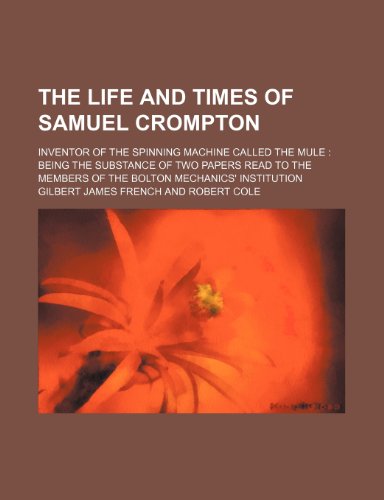 The Life and Times of Samuel Crompton; Inventor of the Spinning Machine Called the Mule Being the Substance of Two Papers Read to the Members of the Bolton Mechanics' Institution - French, Gilbert James