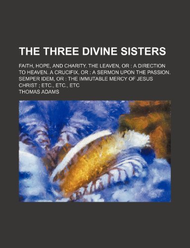 The three divine sisters; faith, hope, and charity. The leaven, or a direction to heaven. A crucifix, or a sermon upon the passion. Semper idem, or ... mercy of Jesus Christ etc., etc., etc (9781150100499) by Adams, Thomas