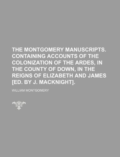 The Montgomery Manuscripts. Containing Accounts of the Colonization of the Ardes, in the County of Down, in the Reigns of Elizabeth and James [Ed. by J. Macknight]. (9781150127090) by Montgomery, William