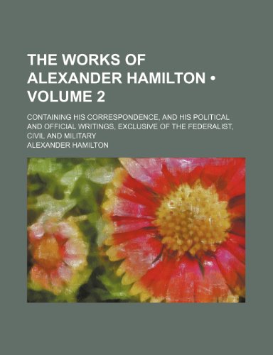 The Works of Alexander Hamilton (Volume 2); Containing His Correspondence, and His Political and Official Writings, Exclusive of the Federalist, Civil and Military (9781150129230) by Hamilton, Alexander