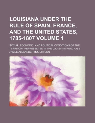 Louisiana under the rule of Spain, France, and the United States, 1785-1807; social, economic, and political conditions of the territory represented in the Louisiana Purchase Volume 1 (9781150151170) by Robertson, James Alexander