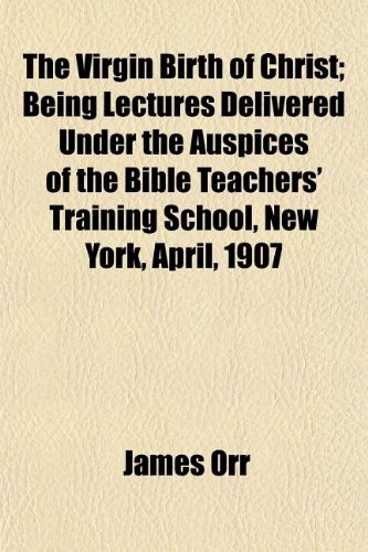 The Virgin Birth of Christ; Being Lectures Delivered Under the Auspices of the Bible Teachers' Training School, New York, April, 1907 (9781150177422) by Orr, James