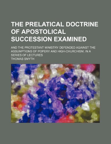 The prelatical doctrine of apostolical succession examined; and the Protestant ministry defended against the assumptions of popery and high-churchism, in a series of lectures (9781150190179) by Smyth, Thomas