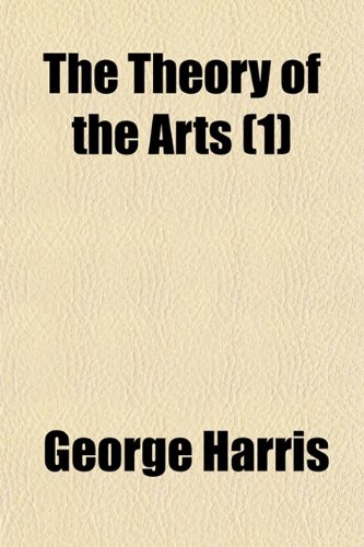 The Theory of the Arts (Volume 1); Or, Art in Relation to Nature, Civilization, and Man. Comprising an Investigation, Analytical and Critical, Into ... and Application of Each of the Arts (9781150192937) by Harris, George