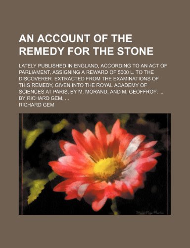 An Account of the Remedy for the Stone; Lately Published in England, According to an Act of Parliament, Assigning a Reward of 5000 L. to the ... the Royal Academy of Sciences at Paris, by (9781150204029) by Gem, Richard