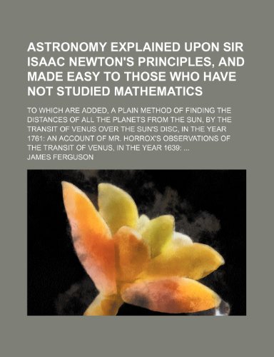 Astronomy explained upon Sir Isaac Newton's Principles, and made easy to those who have not studied mathematics; To which are added, a plain method of ... transit of Venus over the sun's disc, in t (9781150207549) by Ferguson, James